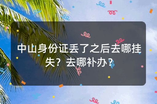 中山身份证丢了之后去哪挂失？去哪补办？