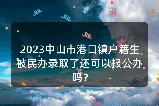 2023中山市港口镇户籍生被民办录取了还可以报公办吗？