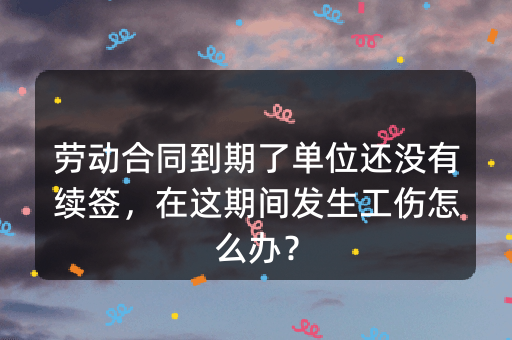 劳动合同到期了单位还没有续签，在这期间发生工伤怎么办？