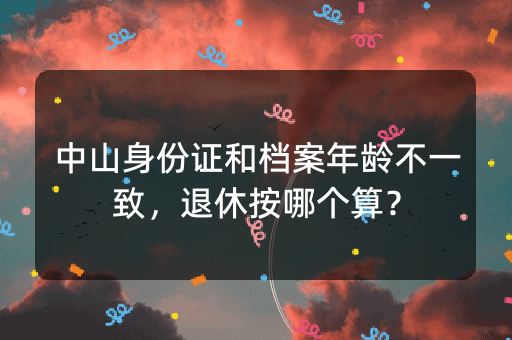 中山身份证和档案年龄不一致，退休按哪个算？