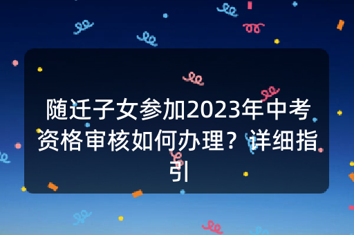 随迁子女参加2023年中考资格审核如何办理？详细指引