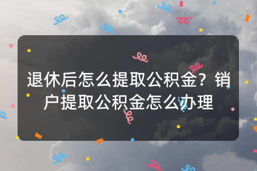 退休后怎么提取公积金？销户提取公积金怎么办理