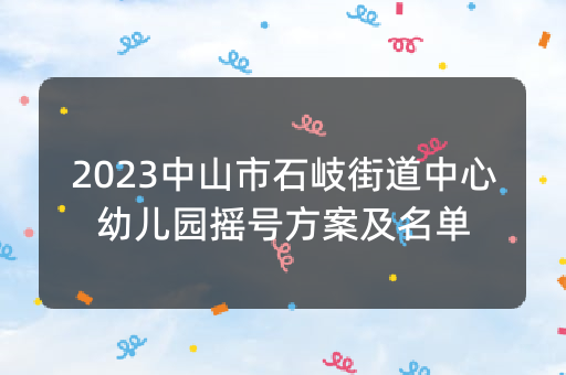 2023中山市石岐街道中心幼儿园摇号方案及名单