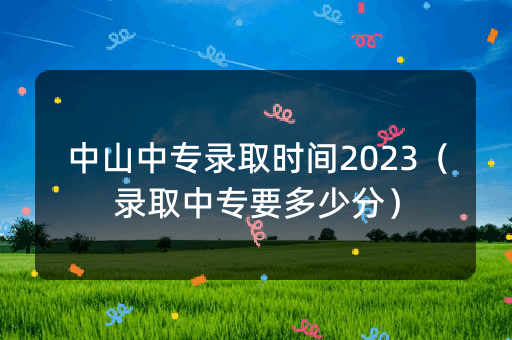 中山中专录取时间2023（录取中专要多少分）