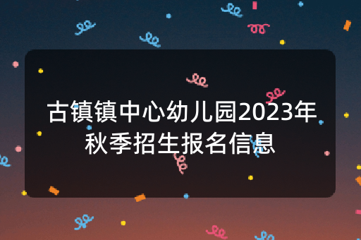 古镇镇中心幼儿园2023年秋季招生报名信息