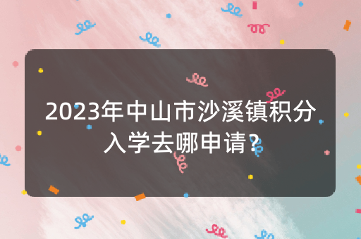 2023年中山市沙溪镇积分入学去哪申请？