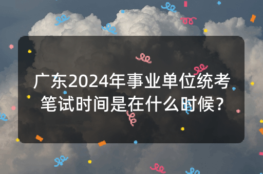 广东2024年事业单位统考笔试时间是在什么时候？