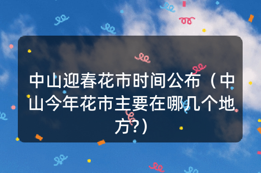 中山迎春花市时间公布（中山今年花市主要在哪几个地方?）