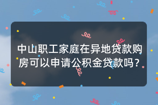 中山职工家庭在异地贷款购房可以申请公积金贷款吗？