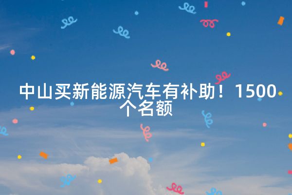 中山买新能源汽车有补助！1500个名额