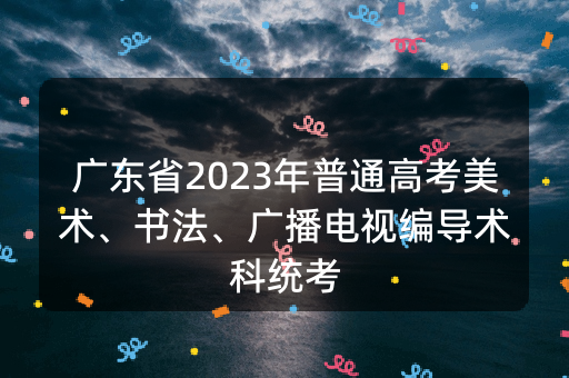 广东省2023年普通高考美术、书法、广播电视编导术科统考