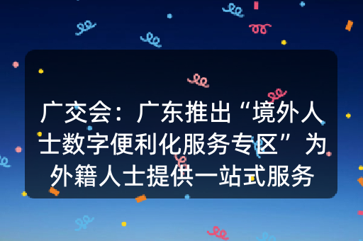 广交会：广东推出“境外人士数字便利化服务专区” 为外籍人士提供一站式服务