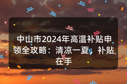 中山市2024年高温补贴申领全攻略：清凉一夏，补贴在手