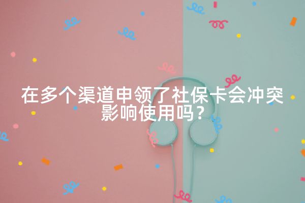 在多个渠道申领了社保卡会冲突影响使用吗？