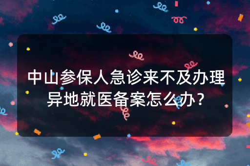 中山参保人急诊来不及办理异地就医备案怎么办？