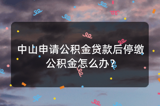 中山申请公积金贷款后停缴公积金怎么办？