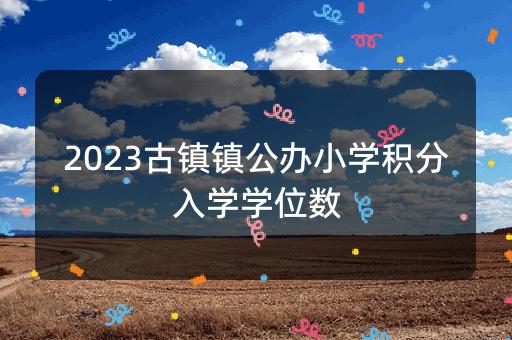 2023古镇镇公办小学积分入学学位数