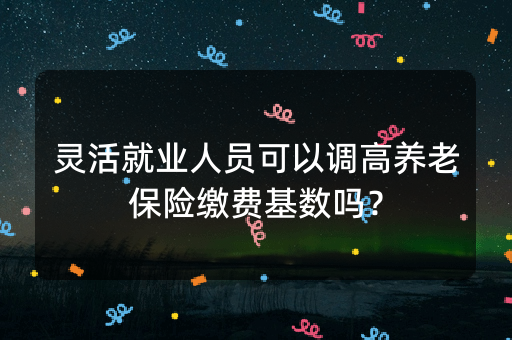 灵活就业人员可以调高养老保险缴费基数吗？