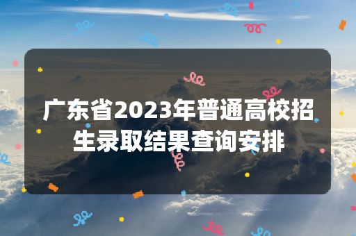 广东省2023年普通高校招生录取结果查询安排