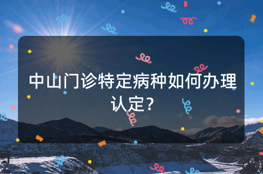 中山门诊特定病种如何办理认定？