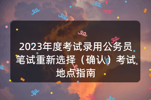 2023年度考试录用公务员笔试重新选择（确认）考试地点指南