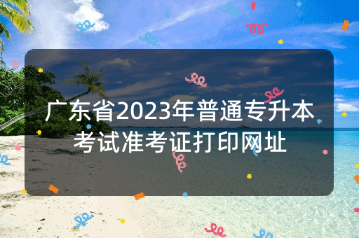 广东省2023年普通专升本考试准考证打印网址