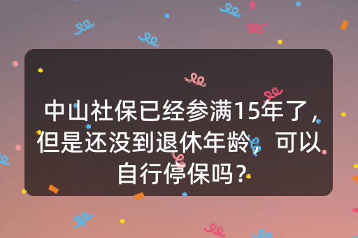 中山社保已经参满15年了，但是还没到退休年龄，可以自行停保吗？